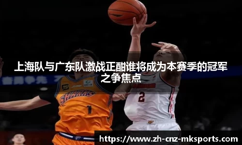 上海队与广东队激战正酣谁将成为本赛季的冠军之争焦点