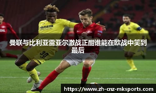 曼联与比利亚雷亚尔激战正酣谁能在欧战中笑到最后
