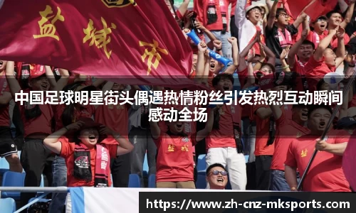 中国足球明星街头偶遇热情粉丝引发热烈互动瞬间感动全场