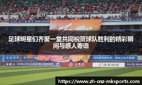 足球明星们齐聚一堂共同祝贺球队胜利的精彩瞬间与感人寄语